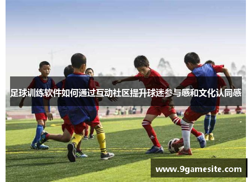 足球训练软件如何通过互动社区提升球迷参与感和文化认同感